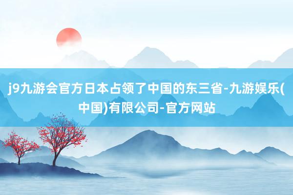 j9九游会官方日本占领了中国的东三省-九游娱乐(中国)有限公司-官方网站