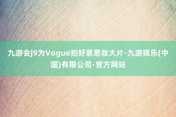 九游会J9为Vogue拍好意思妆大片-九游娱乐(中国)有限公司-官方网站