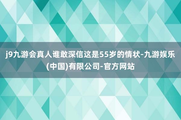 j9九游会真人谁敢深信这是55岁的情状-九游娱乐(中国)有限公司-官方网站