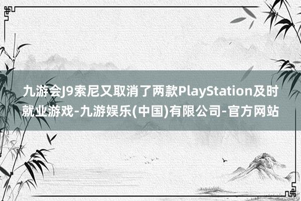 九游会J9索尼又取消了两款PlayStation及时就业游戏-九游娱乐(中国)有限公司-官方网站