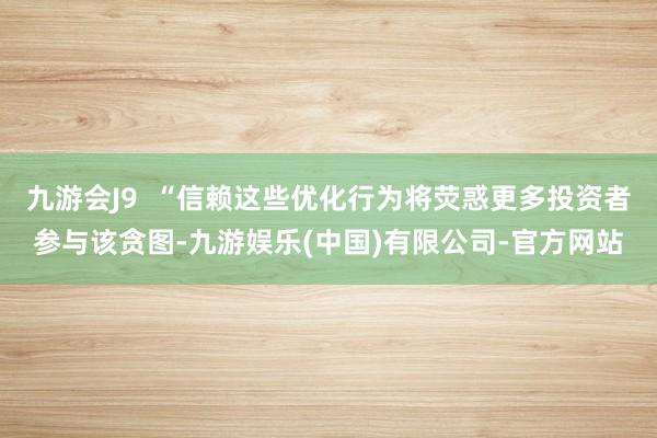 九游会J9  “信赖这些优化行为将荧惑更多投资者参与该贪图-九游娱乐(中国)有限公司-官方网站