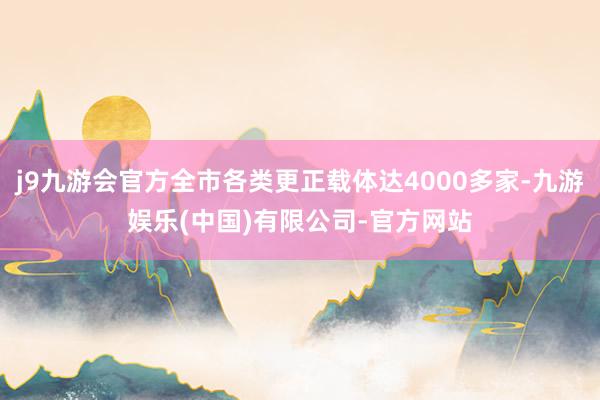 j9九游会官方全市各类更正载体达4000多家-九游娱乐(中国)有限公司-官方网站