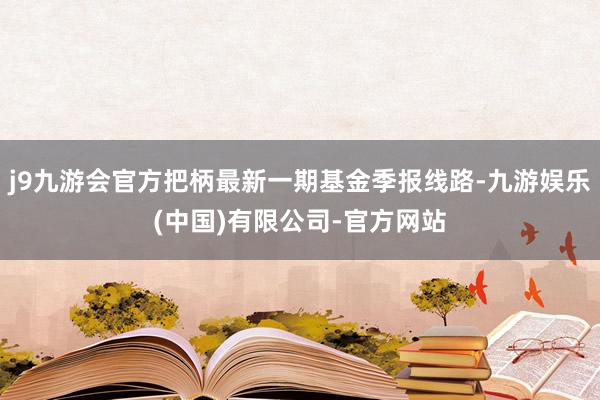 j9九游会官方把柄最新一期基金季报线路-九游娱乐(中国)有限公司-官方网站