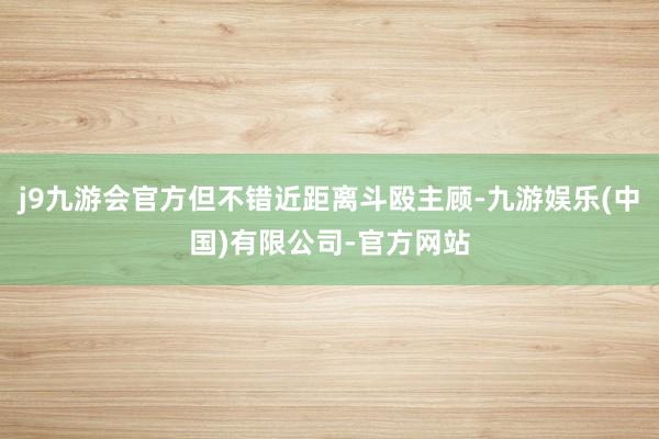 j9九游会官方但不错近距离斗殴主顾-九游娱乐(中国)有限公司-官方网站