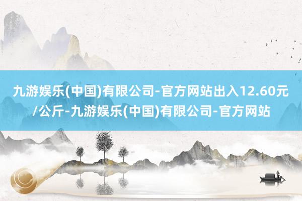 九游娱乐(中国)有限公司-官方网站出入12.60元/公斤-九游娱乐(中国)有限公司-官方网站