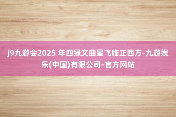 j9九游会2025 年四绿文曲星飞临正西方-九游娱乐(中国)有限公司-官方网站