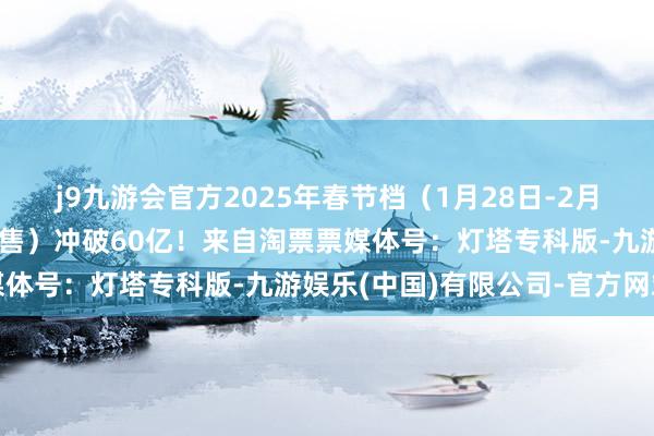 j9九游会官方2025年春节档（1月28日-2月4日）档期总票房（含预售）冲破60亿！来自淘票票媒体号：灯塔专科版-九游娱乐(中国)有限公司-官方网站