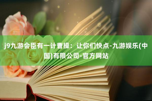 j9九游会臣有一计曹操：让你们快点-九游娱乐(中国)有限公司-官方网站