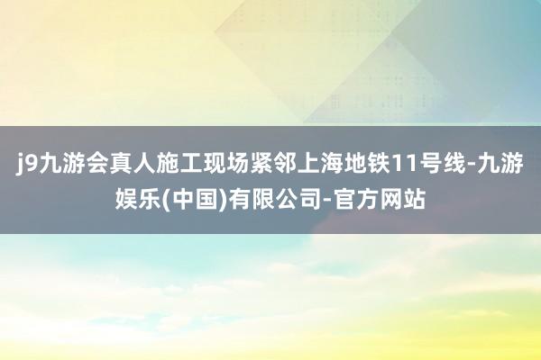 j9九游会真人施工现场紧邻上海地铁11号线-九游娱乐(中国)有限公司-官方网站