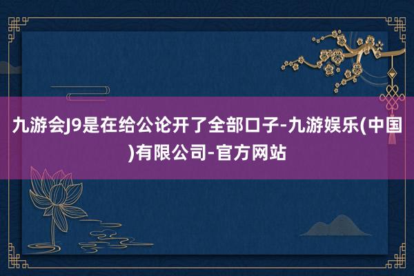 九游会J9是在给公论开了全部口子-九游娱乐(中国)有限公司-官方网站