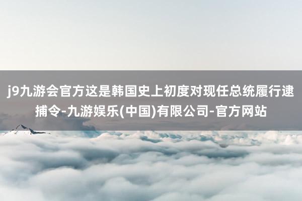 j9九游会官方这是韩国史上初度对现任总统履行逮捕令-九游娱乐(中国)有限公司-官方网站