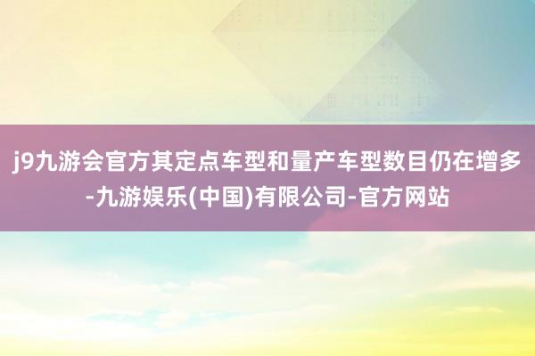 j9九游会官方其定点车型和量产车型数目仍在增多-九游娱乐(中国)有限公司-官方网站