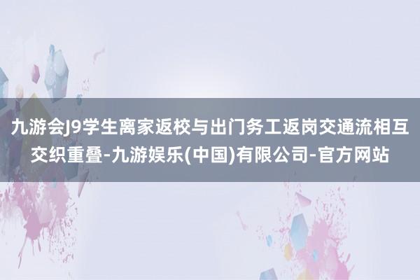 九游会J9学生离家返校与出门务工返岗交通流相互交织重叠-九游娱乐(中国)有限公司-官方网站