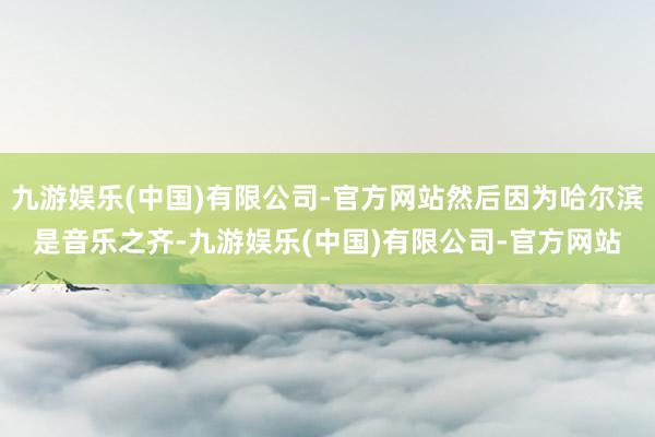 九游娱乐(中国)有限公司-官方网站然后因为哈尔滨是音乐之齐-九游娱乐(中国)有限公司-官方网站