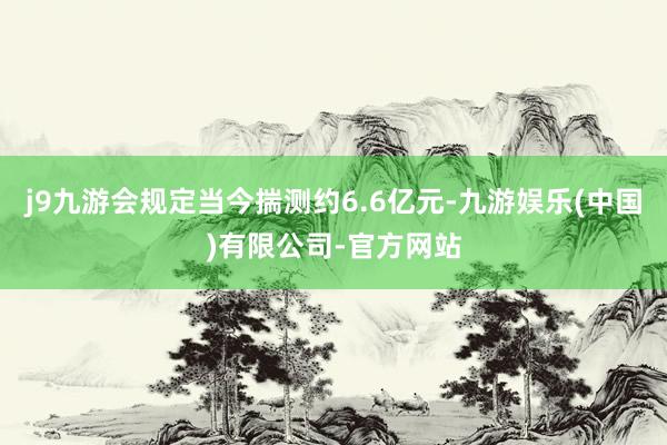 j9九游会规定当今揣测约6.6亿元-九游娱乐(中国)有限公司-官方网站