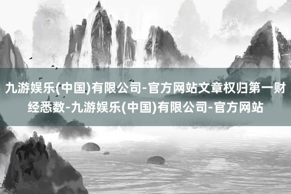 九游娱乐(中国)有限公司-官方网站文章权归第一财经悉数-九游娱乐(中国)有限公司-官方网站