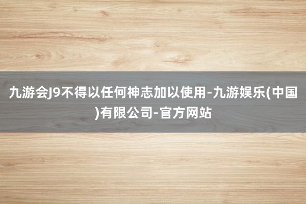 九游会J9不得以任何神志加以使用-九游娱乐(中国)有限公司-官方网站