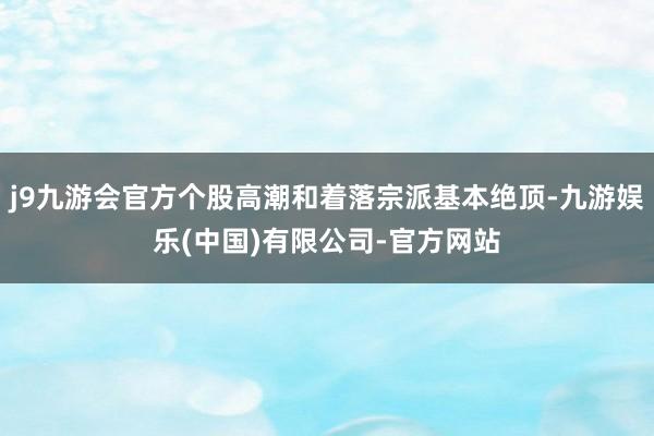 j9九游会官方个股高潮和着落宗派基本绝顶-九游娱乐(中国)有限公司-官方网站