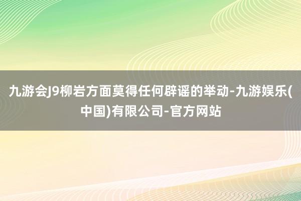 九游会J9柳岩方面莫得任何辟谣的举动-九游娱乐(中国)有限公司-官方网站