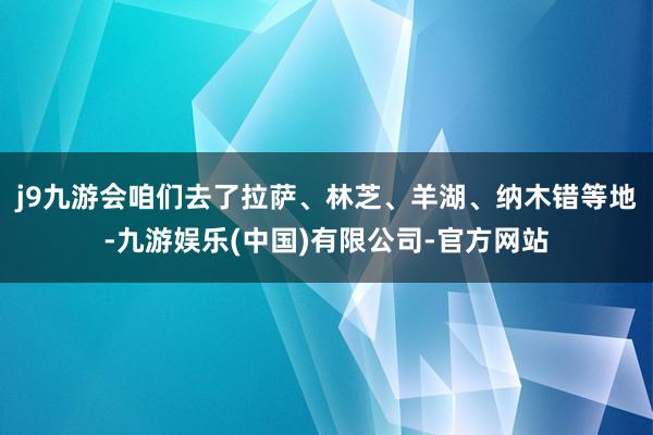 j9九游会咱们去了拉萨、林芝、羊湖、纳木错等地-九游娱乐(中国)有限公司-官方网站