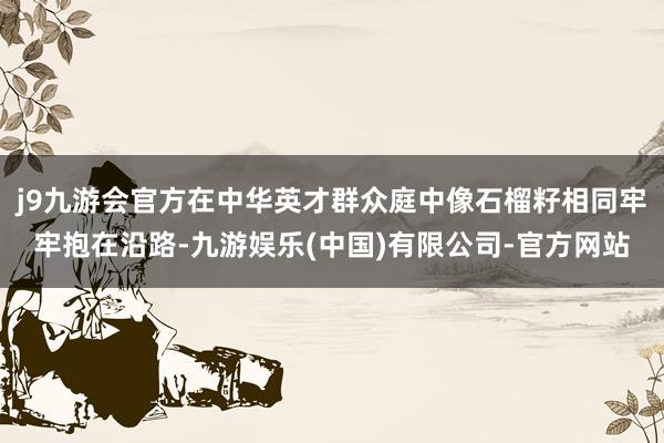 j9九游会官方在中华英才群众庭中像石榴籽相同牢牢抱在沿路-九游娱乐(中国)有限公司-官方网站