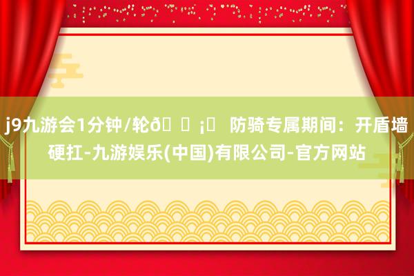 j9九游会1分钟/轮🛡️ 防骑专属期间：开盾墙硬扛-九游娱乐(中国)有限公司-官方网站