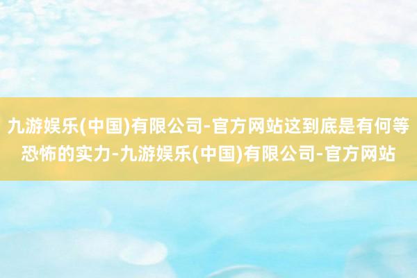 九游娱乐(中国)有限公司-官方网站这到底是有何等恐怖的实力-九游娱乐(中国)有限公司-官方网站