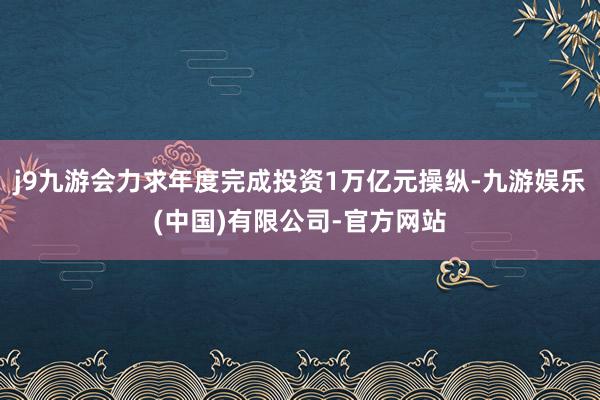 j9九游会力求年度完成投资1万亿元操纵-九游娱乐(中国)有限公司-官方网站