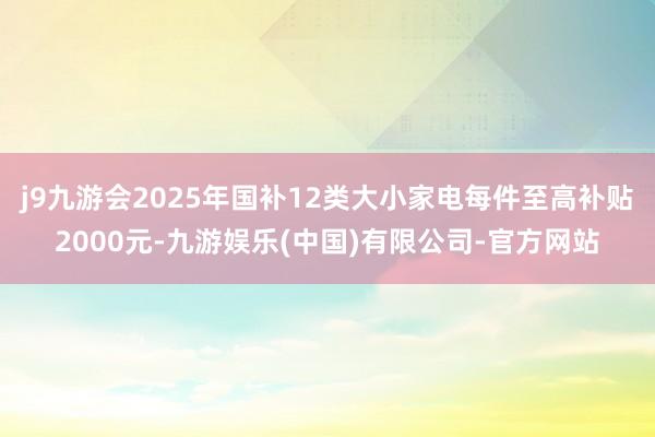 j9九游会2025年国补12类大小家电每件至高补贴2000元-九游娱乐(中国)有限公司-官方网站