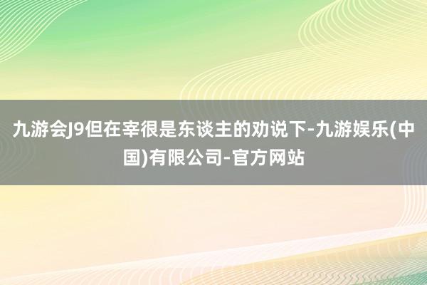 九游会J9但在宰很是东谈主的劝说下-九游娱乐(中国)有限公司-官方网站