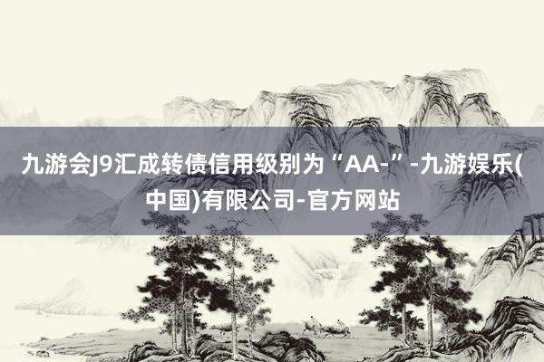 九游会J9汇成转债信用级别为“AA-”-九游娱乐(中国)有限公司-官方网站