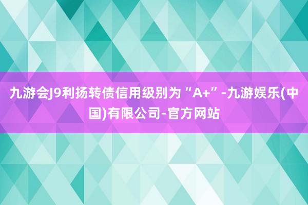 九游会J9利扬转债信用级别为“A+”-九游娱乐(中国)有限公司-官方网站