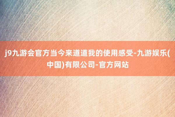 j9九游会官方当今来道道我的使用感受-九游娱乐(中国)有限公司-官方网站