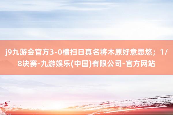 j9九游会官方3-0横扫日真名将木原好意思悠；1/8决赛-九游娱乐(中国)有限公司-官方网站