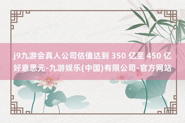 j9九游会真人公司估值达到 350 亿至 450 亿好意思元-九游娱乐(中国)有限公司-官方网站