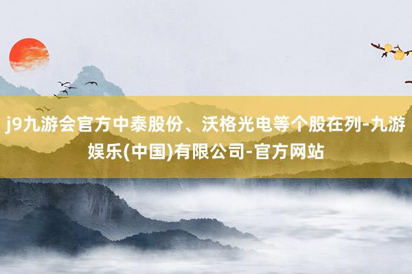 j9九游会官方中泰股份、沃格光电等个股在列-九游娱乐(中国)有限公司-官方网站