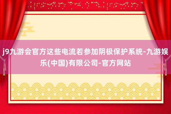 j9九游会官方这些电流若参加阴极保护系统-九游娱乐(中国)有限公司-官方网站