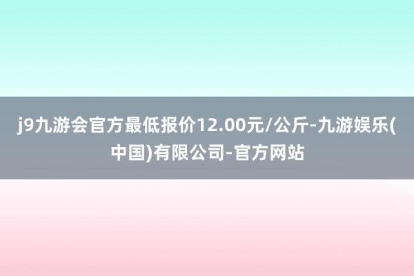 j9九游会官方最低报价12.00元/公斤-九游娱乐(中国)有限公司-官方网站