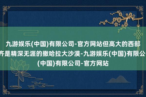 九游娱乐(中国)有限公司-官方网站但高大的西部和中部地区齐是精深无涯的撒哈拉大沙漠-九游娱乐(中国)有限公司-官方网站