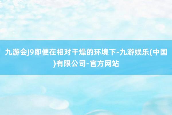 九游会J9即便在相对干燥的环境下-九游娱乐(中国)有限公司-官方网站