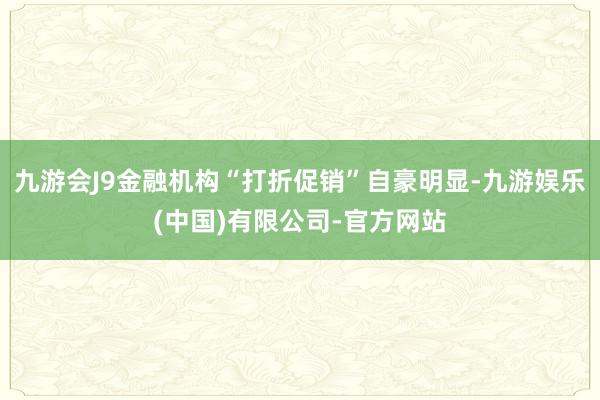 九游会J9金融机构“打折促销”自豪明显-九游娱乐(中国)有限公司-官方网站