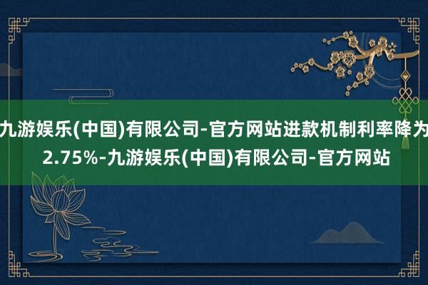 九游娱乐(中国)有限公司-官方网站进款机制利率降为 2.75%-九游娱乐(中国)有限公司-官方网站