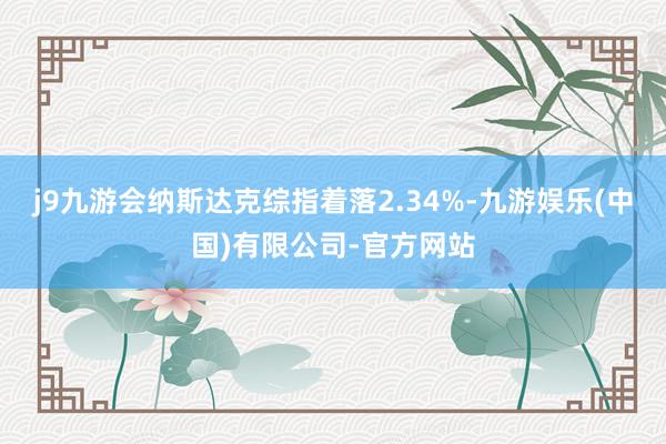 j9九游会纳斯达克综指着落2.34%-九游娱乐(中国)有限公司-官方网站