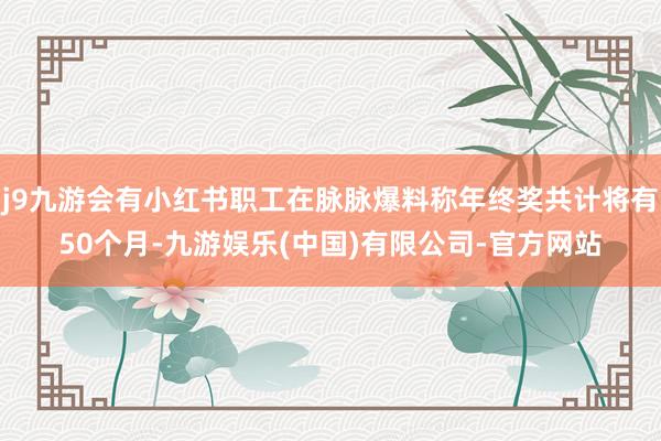 j9九游会有小红书职工在脉脉爆料称年终奖共计将有50个月-九游娱乐(中国)有限公司-官方网站