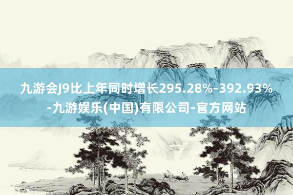 九游会J9比上年同时增长295.28%-392.93%-九游娱乐(中国)有限公司-官方网站