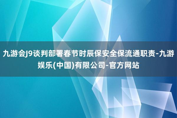 九游会J9谈判部署春节时辰保安全保流通职责-九游娱乐(中国)有限公司-官方网站